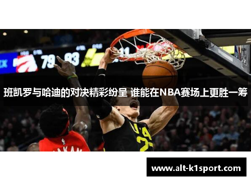 班凯罗与哈迪的对决精彩纷呈 谁能在NBA赛场上更胜一筹